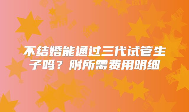 不结婚能通过三代试管生子吗？附所需费用明细