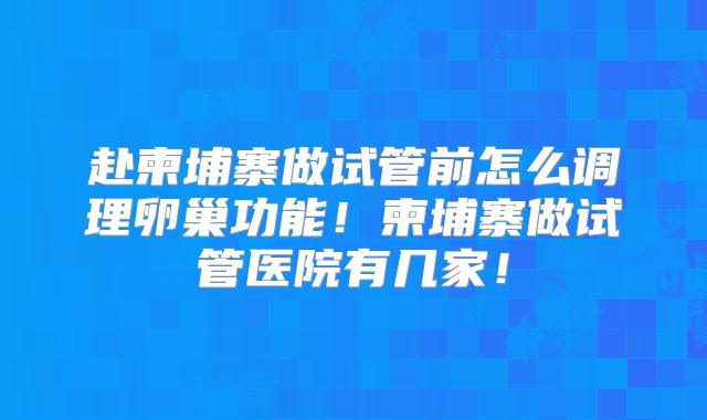 赴柬埔寨做试管前怎么调理卵巢功能!柬埔寨做试管医院有几家!