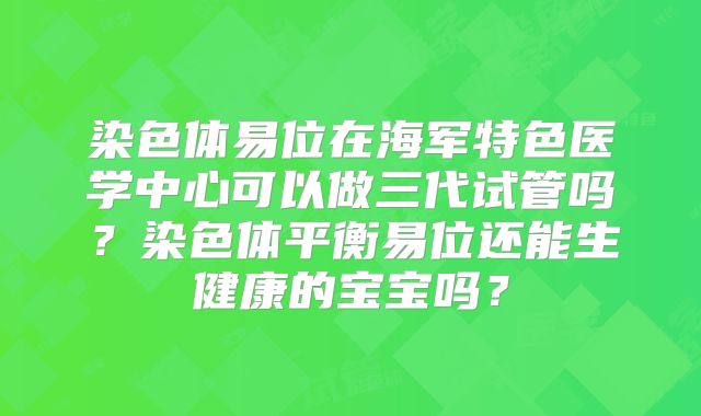 染色体易位在海军特色医学中心可以做三代试管吗?染色体平衡易位还能生健康的宝宝吗?