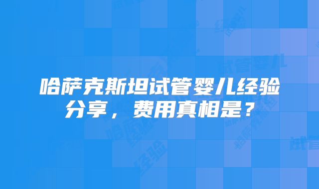 哈萨克斯坦试管婴儿经验分享,费用真相是?