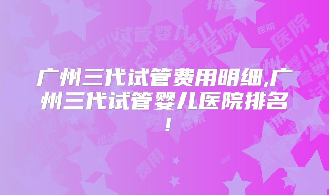 广州三代试管费用明细,广州三代试管婴儿医院排名!