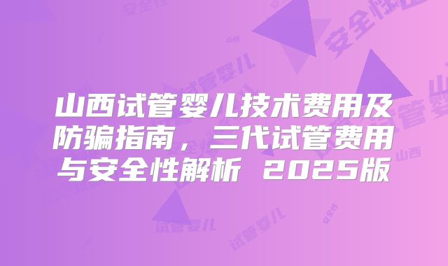 山西试管婴儿技术费用及防骗指南,三代试管费用与安全性解析 2025版