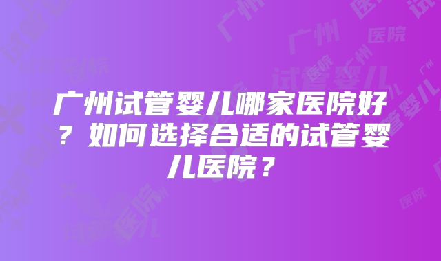 广州试管婴儿哪家医院好?如何选择合适的试管婴儿医院?