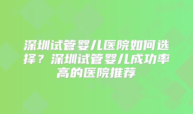 深圳试管婴儿医院如何选择？深圳试管婴儿成功率高的医院推荐