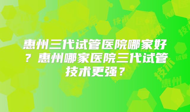 惠州三代试管医院哪家好?惠州哪家医院三代试管技术更强?