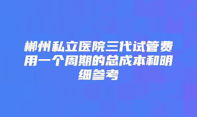 郴州私立医院三代试管费用一个周期的总成本和明细参考