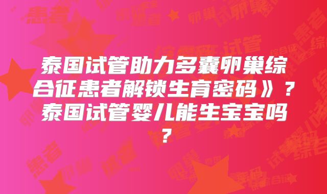 泰国试管助力多囊卵巢综合征患者解锁生育密码》?泰国试管婴儿能生宝宝吗?