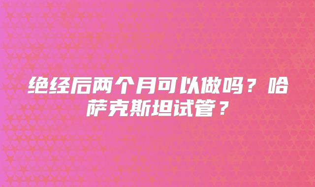 绝经后两个月可以做吗?哈萨克斯坦试管?