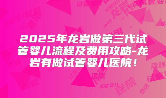2025年龙岩做第三代试管婴儿流程及费用攻略-龙岩有做试管婴儿医院!
