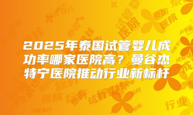 2025年泰国试管婴儿成功率哪家医院高?曼谷杰特宁医院推动行业新标杆