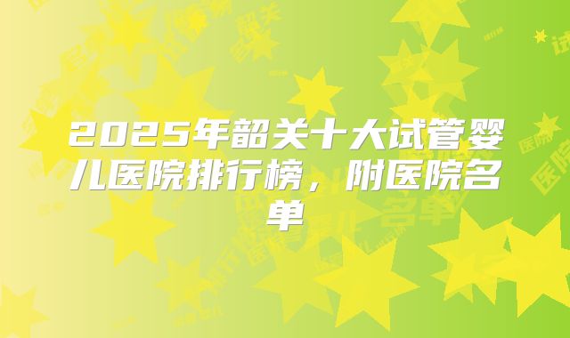2025年韶关十大试管婴儿医院排行榜,附医院名单
