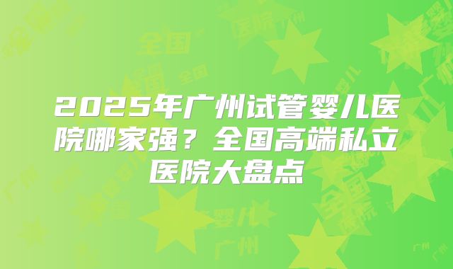 2025年广州试管婴儿医院哪家强？全国高端私立医院大盘点