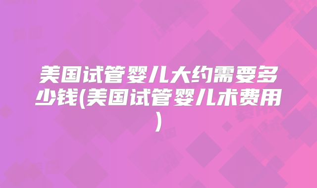 美国试管婴儿大约需要多少钱(美国试管婴儿术费用)