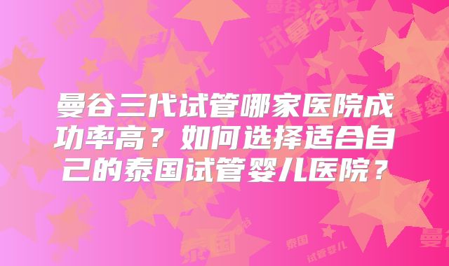 曼谷三代试管哪家医院成功率高?如何选择适合自己的泰国试管婴儿医院?