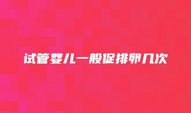 试管婴儿一般促排卵几次