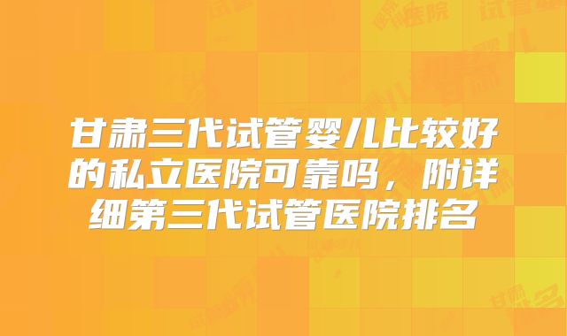 甘肃三代试管婴儿比较好的私立医院可靠吗，附详细第三代试管医院排名