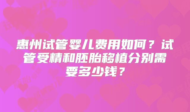 惠州试管婴儿费用如何？试管受精和胚胎移植分别需要多少钱？
