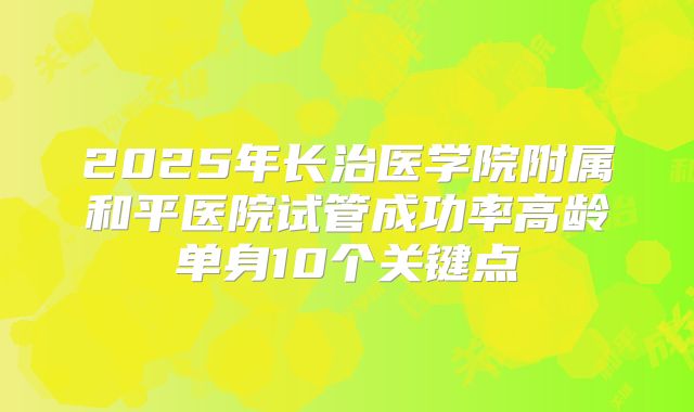 2025年长治医学院附属和平医院试管成功率高龄单身10个关键点