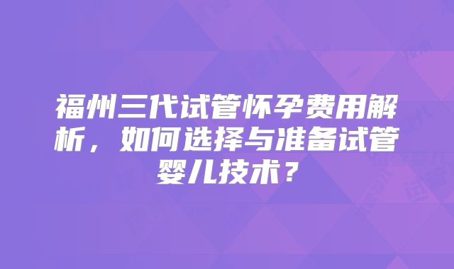 福州三代试管怀孕费用解析,如何选择与准备试管婴儿技术?