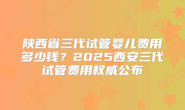 陕西省三代试管婴儿费用多少钱？2025西安三代试管费用权威公布