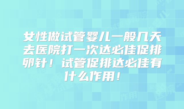 女性做试管婴儿一般几天去医院打一次达必佳促排卵针!试管促排达必佳有什么作用!