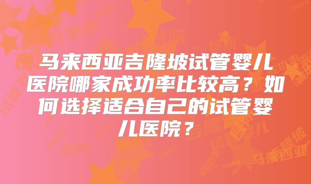 马来西亚吉隆坡试管婴儿医院哪家成功率比较高?如何选择适合自己的试管婴儿医院?