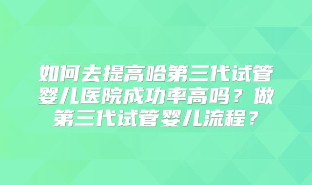 如何去提高哈第三代试管婴儿医院成功率高吗？做第三代试管婴儿流程？