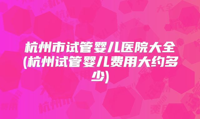 杭州市试管婴儿医院大全(杭州试管婴儿费用大约多少)