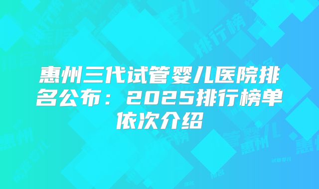 惠州三代试管婴儿医院排名公布：2025排行榜单依次介绍