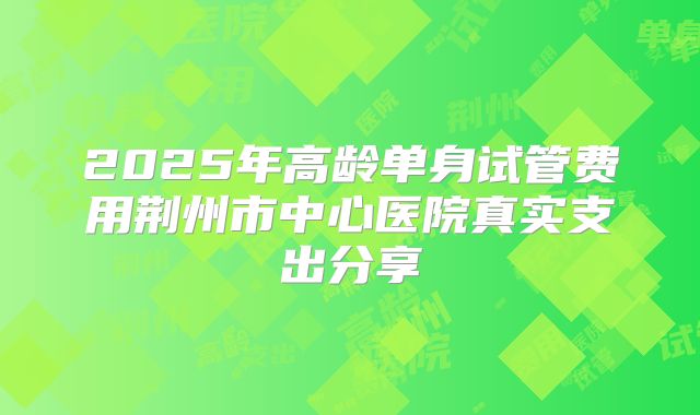2025年高龄单身试管费用荆州市中心医院真实支出分享
