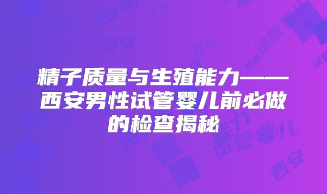 精子质量与生殖能力——西安男性试管婴儿前必做的检查揭秘