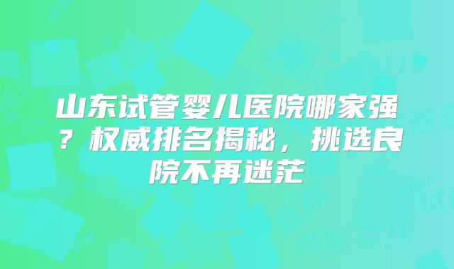 山东试管婴儿医院哪家强?权威排名揭秘,挑选良院不再迷茫