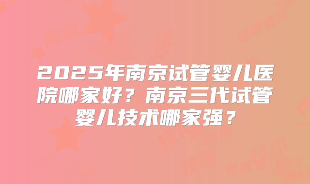 2025年南京试管婴儿医院哪家好？南京三代试管婴儿技术哪家强？