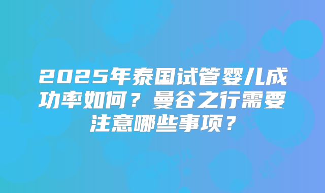 2025年泰国试管婴儿成功率如何？曼谷之行需要注意哪些事项？
