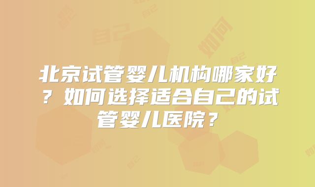 北京试管婴儿机构哪家好？如何选择适合自己的试管婴儿医院？