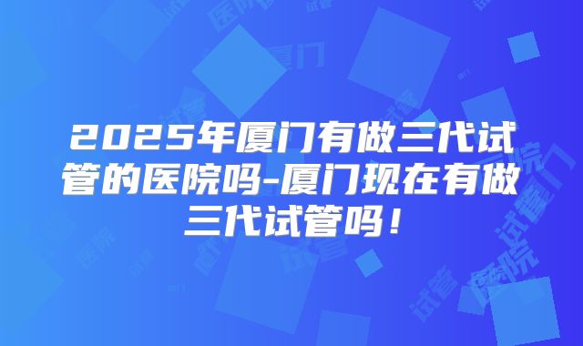 2025年厦门有做三代试管的医院吗-厦门现在有做三代试管吗！