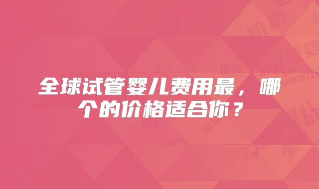 全球试管婴儿费用最,哪个的价格适合你?
