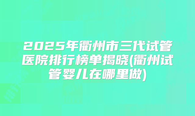 2025年衢州市三代试管医院排行榜单揭晓(衢州试管婴儿在哪里做)
