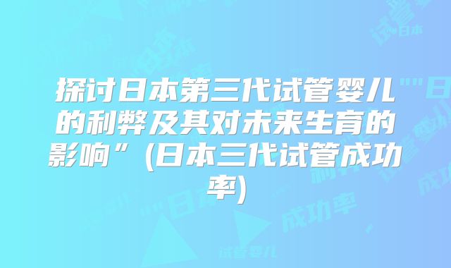 探讨日本第三代试管婴儿的利弊及其对未来生育的影响”(日本三代试管成功率)