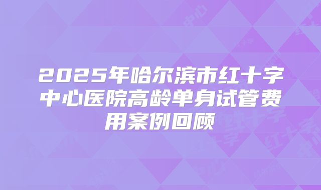 2025年哈尔滨市红十字中心医院高龄单身试管费用案例回顾
