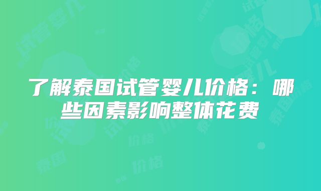 了解泰国试管婴儿价格:哪些因素影响整体花费
