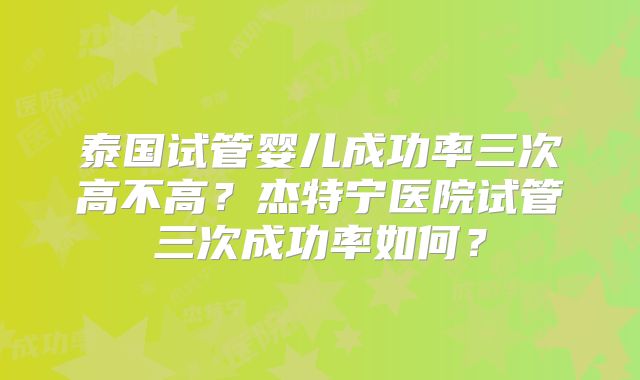 泰国试管婴儿成功率三次高不高？杰特宁医院试管三次成功率如何？
