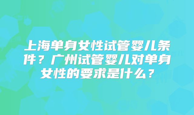 上海单身女性试管婴儿条件?广州试管婴儿对单身女性的要求是什么?