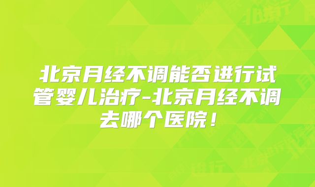 北京月经不调能否进行试管婴儿治疗-北京月经不调去哪个医院！