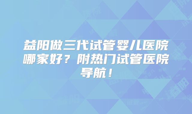 益阳做三代试管婴儿医院哪家好？附热门试管医院导航！