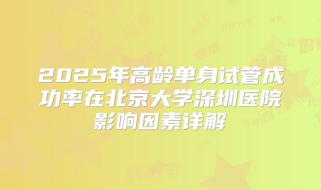 2025年高龄单身试管成功率在北京大学深圳医院影响因素详解