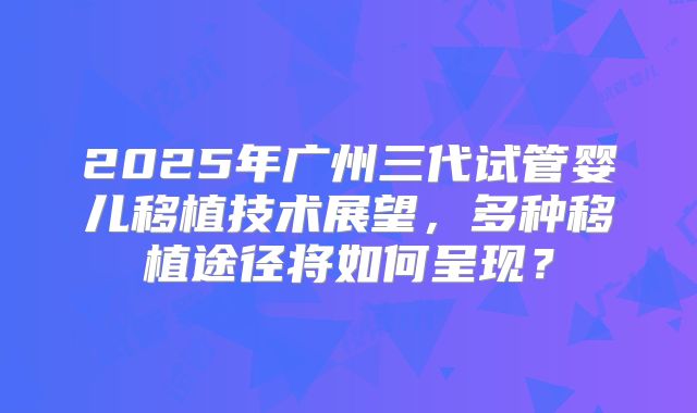 2025年广州三代试管婴儿移植技术展望,多种移植途径将如何呈现?