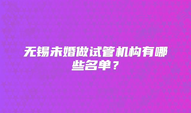 无锡未婚做试管机构有哪些名单?