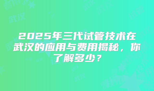 2025年三代试管技术在武汉的应用与费用揭秘，你了解多少？
