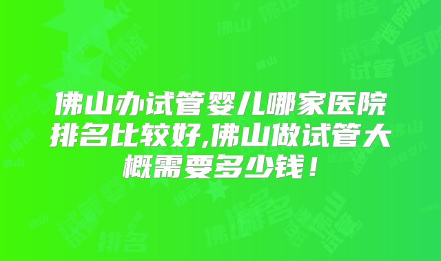 佛山办试管婴儿哪家医院排名比较好,佛山做试管大概需要多少钱！